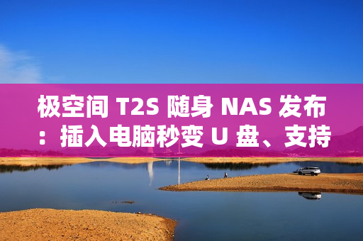 极空间 T2S 随身 NAS 发布：插入电脑秒变 U 盘、支持充电宝供电，首发价 2399 元