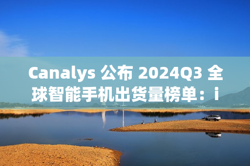 Canalys 公布 2024Q3 全球智能手机出货量榜单：iPhone15 第一，苹果、三星瓜分前十