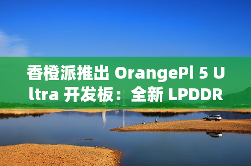 香橙派推出 OrangePi 5 Ultra 开发板：全新 LPDDR 5 内存标准，新增 HDMI 输入接口