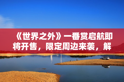 《世界之外》一番赏启航即将开售，限定周边来袭，解锁全新心动收藏