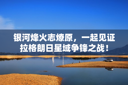 银河烽火志燎原，一起见证拉格朗日星域争锋之战！