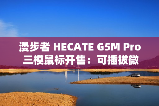 漫步者 HECATE G5M Pro 三模鼠标开售：可插拔微动、PAW3395，219 元