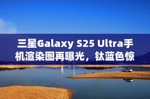 三星Galaxy S25 Ultra手机渲染图再曝光，钛蓝色惊艳亮相
