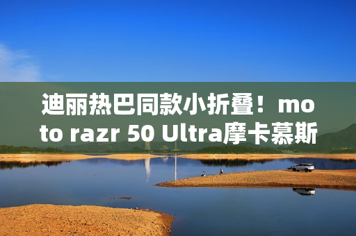 迪丽热巴同款小折叠!moto razr 50 Ultra摩卡慕斯限定版来了 迪丽热巴同款小折叠!moto razr 50 Ultra摩卡慕斯限定版来了