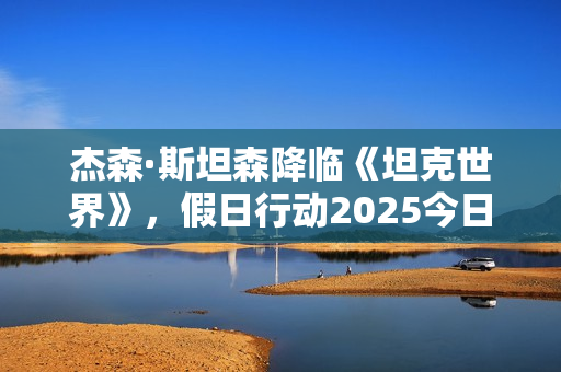 杰森·斯坦森降临《坦克世界》，假日行动2025今日开启