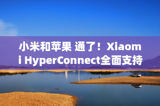 小米和苹果 通了！Xiaomi HyperConnect全面支持苹果设备：轻松互传