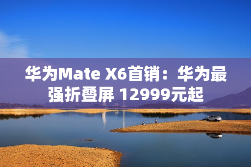 华为Mate X6首销：华为最强折叠屏 12999元起