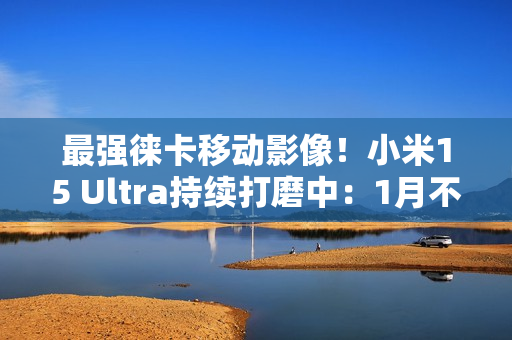 最强徕卡移动影像！小米15 Ultra持续打磨中：1月不发布