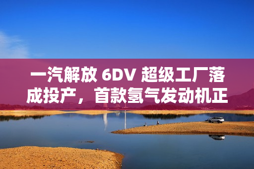一汽解放 6DV 超级工厂落成投产，首款氢气发动机正式发布