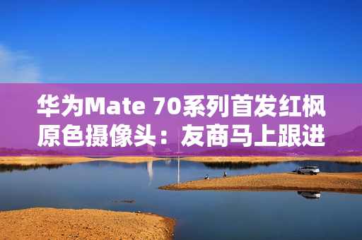 华为Mate 70系列首发红枫原色摄像头：友商马上跟进