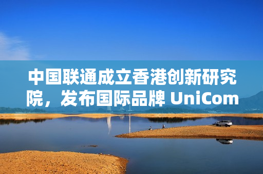 中国联通成立香港创新研究院，发布国际品牌 UniCom