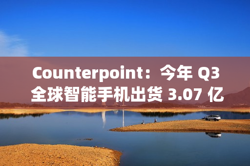 Counterpoint：今年 Q3 全球智能手机出货 3.07 亿部，三星独占近 2 成