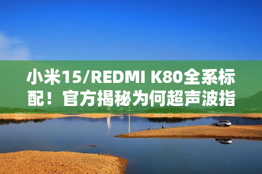 小米15/REDMI K80全系标配！官方揭秘为何超声波指纹更好用