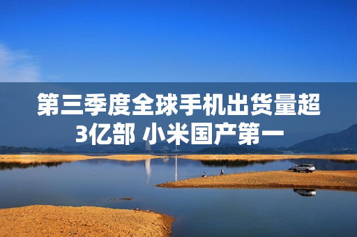 第三季度全球手机出货量超3亿部 小米国产第一