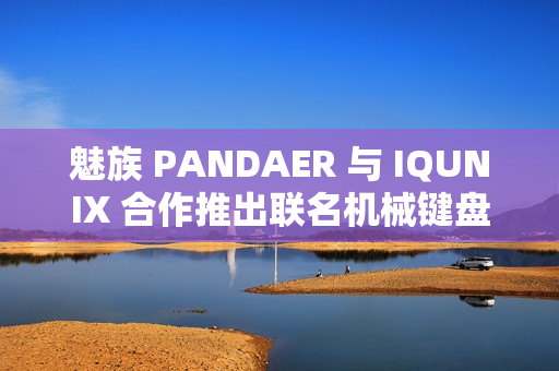 魅族 PANDAER 与 IQUNIX 合作推出联名机械键盘、星闪鼠标，599~899 元