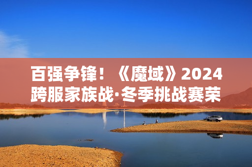 百强争锋！《魔域》2024跨服家族战·冬季挑战赛荣耀对决一触即发！