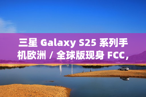 三星 Galaxy S25 系列手机欧洲 / 全球版现身 FCC，与美版存差异