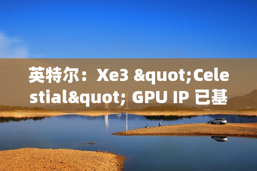 英特尔：Xe3 "Celestial" GPU IP 已基本完成，硬件团队已开始下一步工作