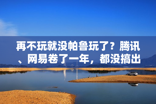 再不玩就没帕鲁玩了？腾讯、网易卷了一年，都没搞出大动静