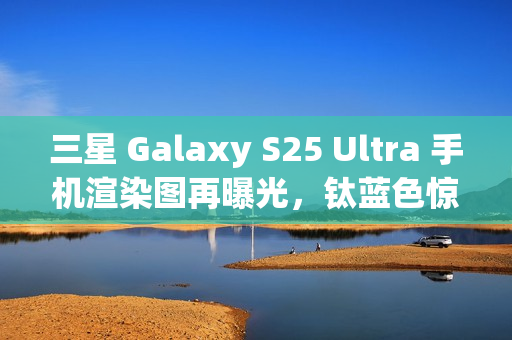 三星 Galaxy S25 Ultra 手机渲染图再曝光，钛蓝色惊艳亮相
