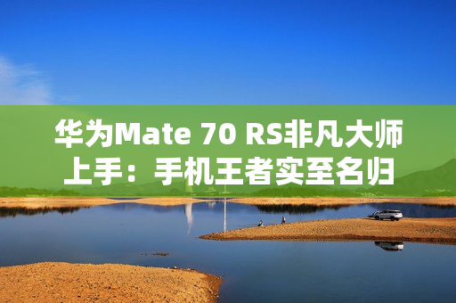华为Mate 70 RS非凡大师上手：手机王者实至名归