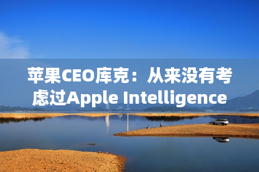 苹果CEO库克：从来没有考虑过Apple Intelligence收费问题