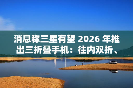 消息称三星有望 2026 年推出三折叠手机：往内双折、展开 10 英寸