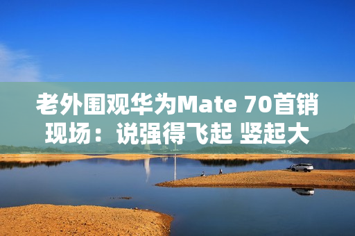 老外围观华为Mate 70首销现场：说强得飞起 竖起大拇指