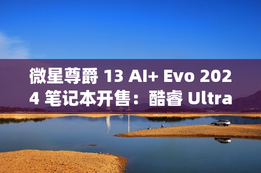 微星尊爵 13 AI+ Evo 2024 笔记本开售：酷睿 Ultra9-288V、990g 重，10999 元