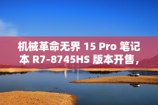 机械革命无界 15 Pro 笔记本 R7-8745HS 版本开售，3999 元