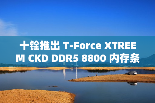 十铨推出 T-Force XTREEM CKD DDR5 8800 内存条,可超频至 9600 MT/s 十铨推出 T-Force XTREEM CKD DDR5 8800 内存条,可超频至 9600 MT/s