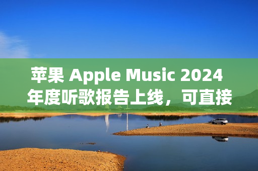 苹果 Apple Music 2024 年度听歌报告上线，可直接在 App 内查看分享