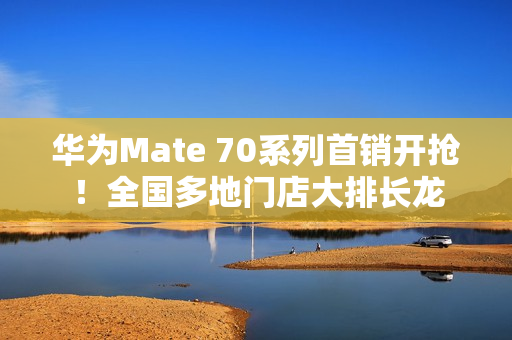 华为Mate 70系列首销开抢！全国多地门店大排长龙