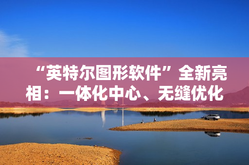 “英特尔图形软件”全新亮相：一体化中心、无缝优化、性能监控调优等