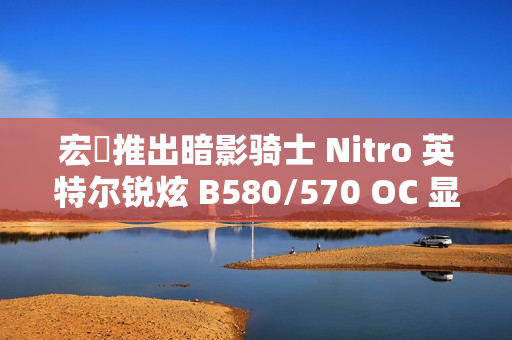 宏碁推出暗影骑士 Nitro 英特尔锐炫 B580/570 OC 显卡，硬朗双风扇外形
