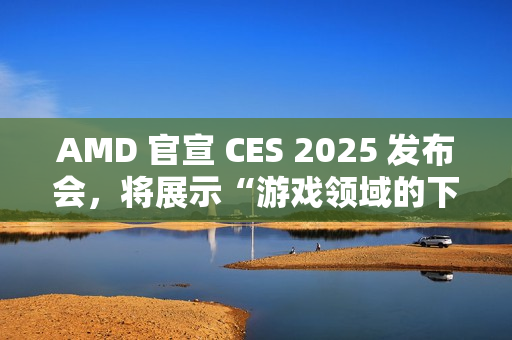 AMD 官宣 CES 2025 发布会，将展示“游戏领域的下一代创新”