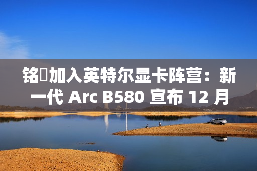 铭瑄加入英特尔显卡阵营：新一代 Arc B580 宣布 12 月 13 日上市，2099~2149 元