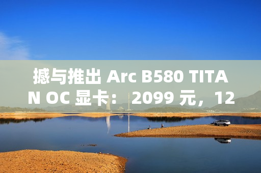 撼与推出 Arc B580 TITAN OC 显卡： 2099 元，12 月 13 日上市