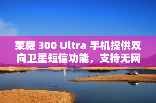 荣耀 300 Ultra 手机提供双向卫星短信功能，支持无网直连高德求救