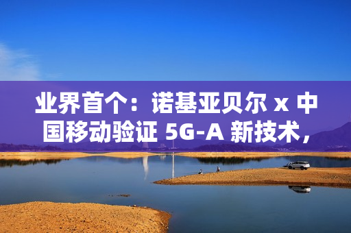 业界首个：诺基亚贝尔 x 中国移动验证 5G-A 新技术，网络拥塞下时延低于 20ms
