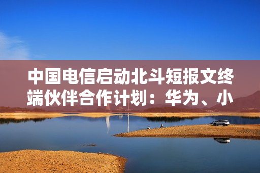 中国电信启动北斗短报文终端伙伴合作计划：华为、小米等加入