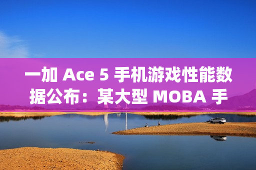 一加 Ace 5 手机游戏性能数据公布：某大型 MOBA 手游平均帧率 120fps、功耗 3.4W