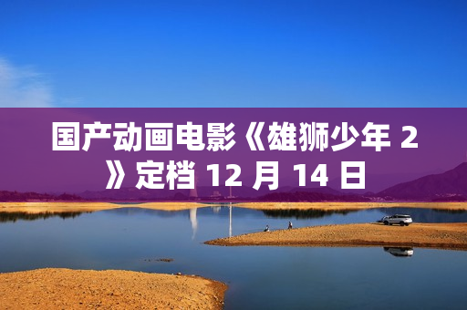 国产动画电影《雄狮少年 2》定档 12 月 14 日