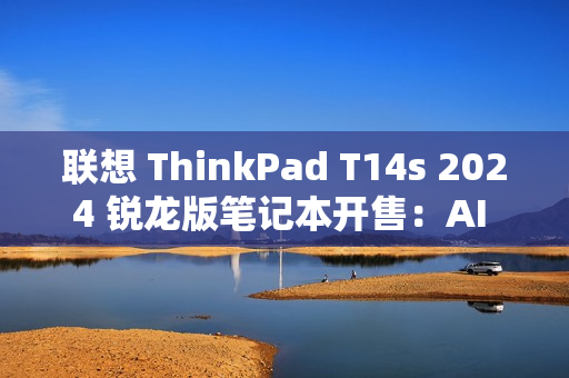 联想 ThinkPad T14s 2024 锐龙版笔记本开售：AI 7 PRO 360U 处理器，9999 元