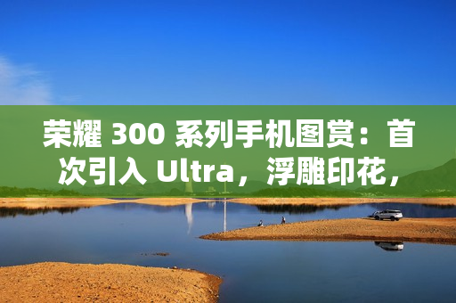 荣耀 300 系列手机图赏：首次引入 Ultra，浮雕印花，大自然美学