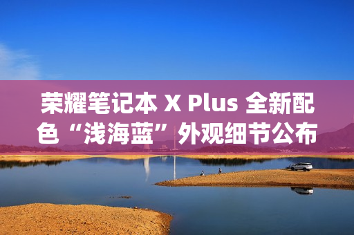 荣耀笔记本 X Plus 全新配色“浅海蓝”外观细节公布，提供 Type-C、HDMI 等接口