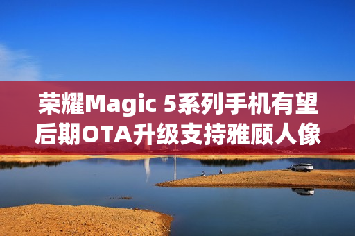 荣耀Magic 5系列手机有望后期OTA升级支持雅顾人像拍摄模式