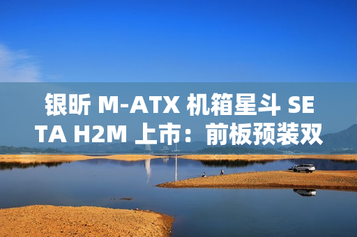 银昕 M-ATX 机箱星斗 SETA H2M 上市：前板预装双 160mm 风扇，599 元