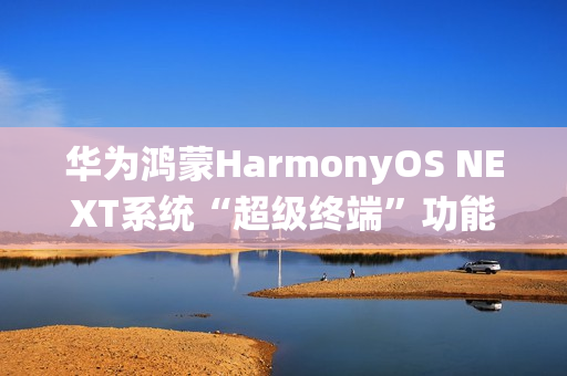 华为鸿蒙HarmonyOS NEXT系统“超级终端”功能适配情况公布，含五类设备