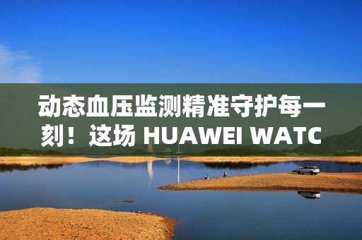 动态血压监测精准守护每一刻！这场 HUAWEI WATCH D2 品鉴会，如此引领健康生活方式